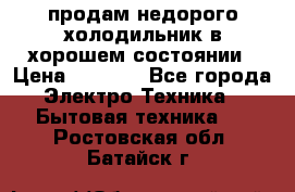 продам недорого холодильник в хорошем состоянии › Цена ­ 8 000 - Все города Электро-Техника » Бытовая техника   . Ростовская обл.,Батайск г.